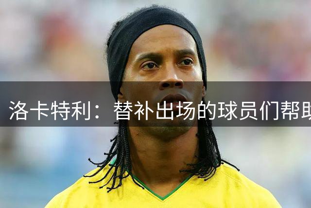 洛卡特利：替补出场的球员们帮助了尤文，莫德里奇是冠军和榜样